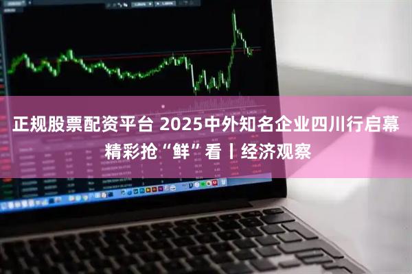 正规股票配资平台 2025中外知名企业四川行启幕 精彩抢“鲜”看丨经济观察