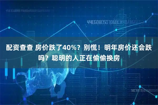 配资查查 房价跌了40%？别慌！明年房价还会跌吗？聪明的人正在偷偷换房