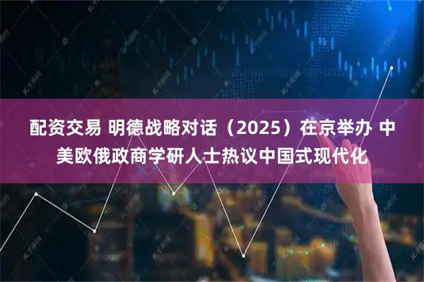 配资交易 明德战略对话（2025）在京举办 中美欧俄政商学研人士热议中国式现代化