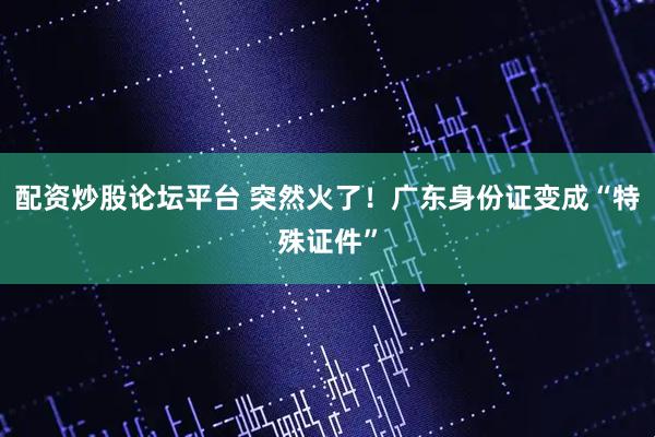 配资炒股论坛平台 突然火了！广东身份证变成“特殊证件”