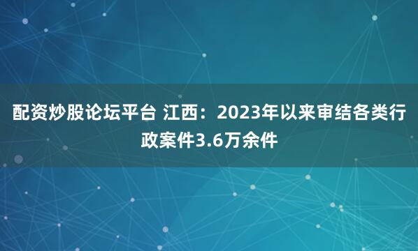 配资炒股论坛平台 江西：2023年以来审结各类行政案件3.6万余件