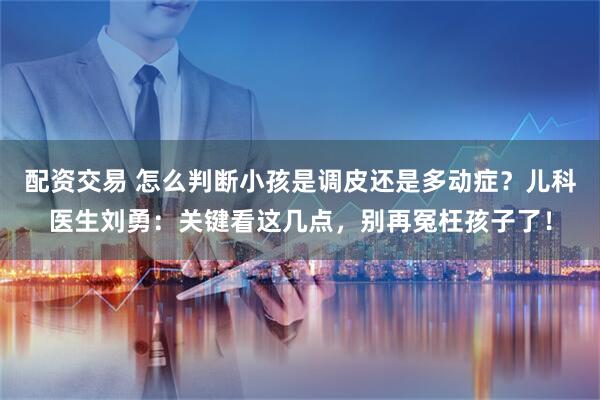 配资交易 怎么判断小孩是调皮还是多动症？儿科医生刘勇：关键看这几点，别再冤枉孩子了！