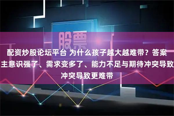 配资炒股论坛平台 为什么孩子越大越难带？答案是：自主意识强了、需求变多了、能力不足与期待冲突导致更难带