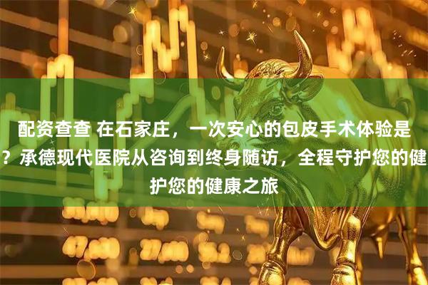 配资查查 在石家庄，一次安心的包皮手术体验是怎样的？承德现代医院从咨询到终身随访，全程守护您的健康之旅