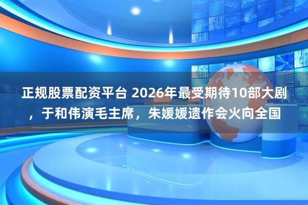 正规股票配资平台 2026年最受期待10部大剧，于和伟演毛主席，朱媛媛遗作会火向全国