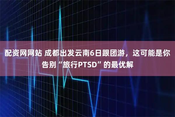 配资网网站 成都出发云南6日跟团游，这可能是你告别“旅行PTSD”的最优解
