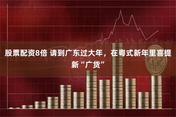 股票配资8倍 请到广东过大年，在粤式新年里喜提新“广货”