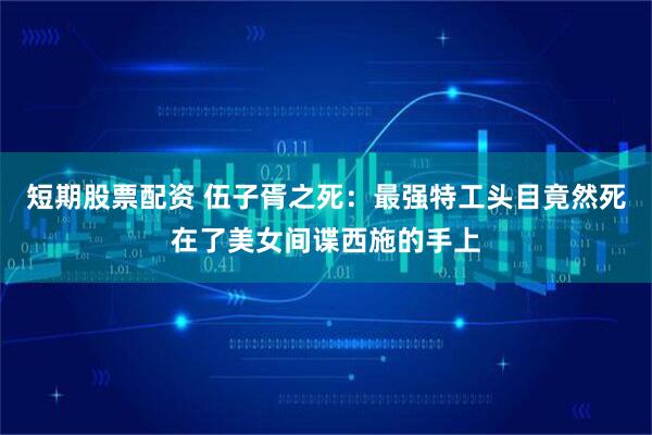短期股票配资 伍子胥之死：最强特工头目竟然死在了美女间谍西施的手上