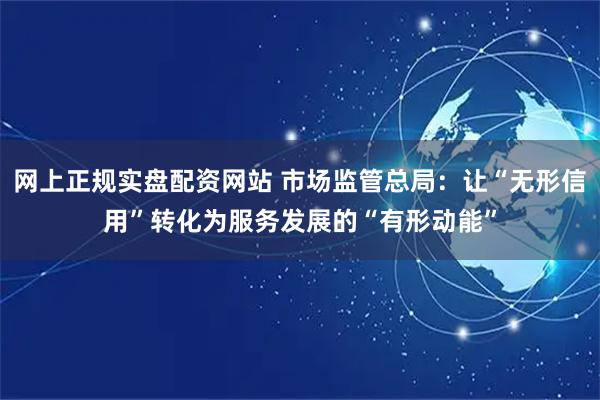网上正规实盘配资网站 市场监管总局：让“无形信用”转化为服务发展的“有形动能”
