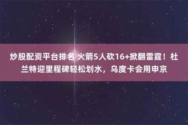 炒股配资平台排名 火箭5人砍16+掀翻雷霆！杜兰特迎里程碑轻松划水，乌度卡会用申京