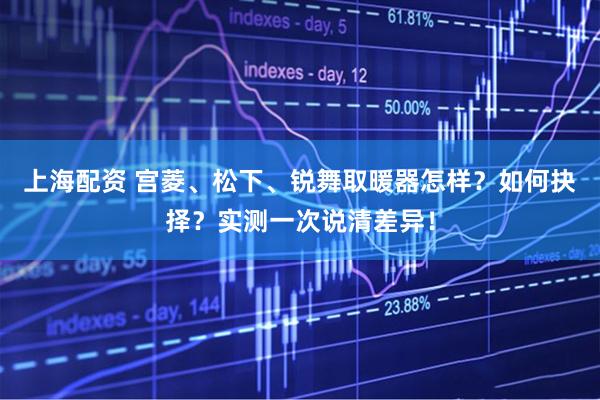 上海配资 宫菱、松下、锐舞取暖器怎样？如何抉择？实测一次说清差异！