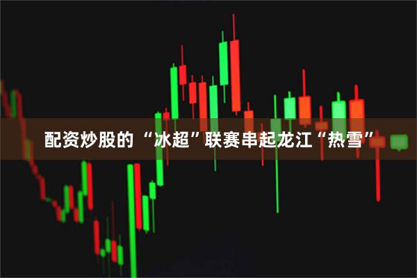 配资炒股的 “冰超”联赛串起龙江“热雪”
