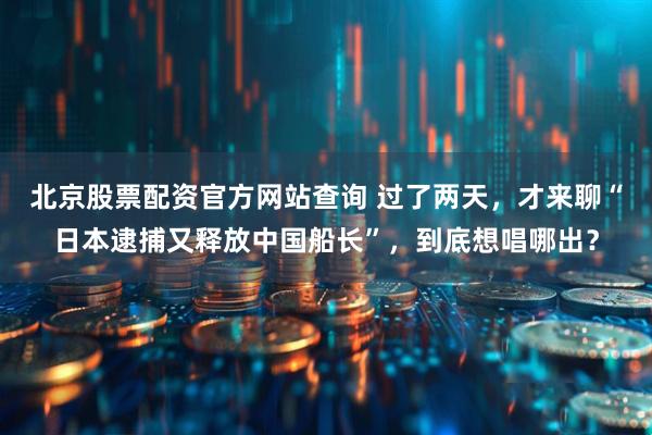 北京股票配资官方网站查询 过了两天，才来聊“日本逮捕又释放中国船长”，到底想唱哪出？