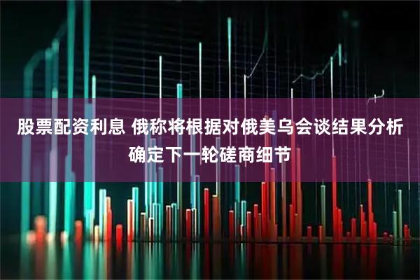 股票配资利息 俄称将根据对俄美乌会谈结果分析确定下一轮磋商细节
