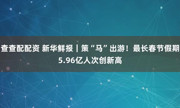 查查配配资 新华鲜报｜策“马”出游！最长春节假期5.96亿人次创新高