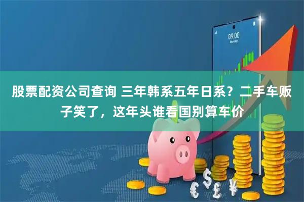 股票配资公司查询 三年韩系五年日系？二手车贩子笑了，这年头谁看国别算车价