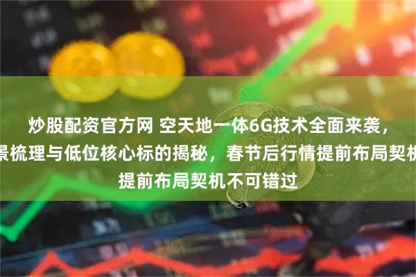 炒股配资官方网 空天地一体6G技术全面来袭，产业链全景梳理与低位核心标的揭秘，春节后行情提前布局契机不可错过