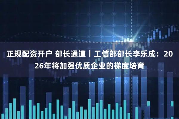 正规配资开户 部长通道丨工信部部长李乐成：2026年将加强优质企业的梯度培育