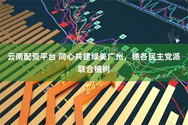 云南配资平台 同心共建绿美广州，穗各民主党派联合植树