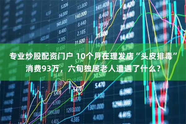 专业炒股配资门户 10个月在理发店“头皮排毒”消费93万，六旬独居老人遭遇了什么？