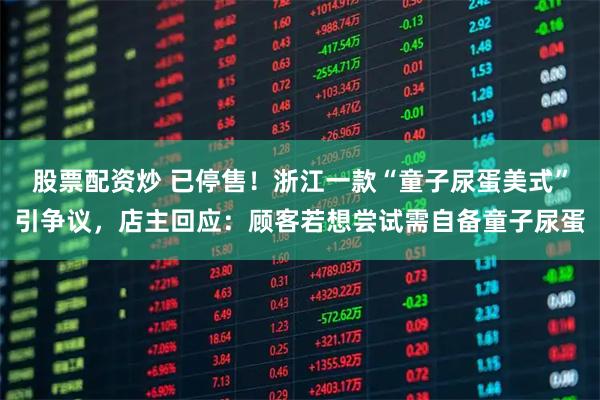 股票配资炒 已停售！浙江一款“童子尿蛋美式”引争议，店主回应：顾客若想尝试需自备童子尿蛋