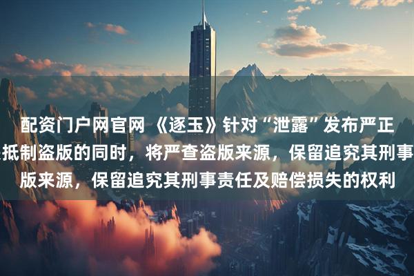 配资门户网官网 《逐玉》针对“泄露”发布严正声明：严厉谴责并坚决抵制盗版的同时，将严查盗版来源，保留追究其刑事责任及赔偿损失的权利