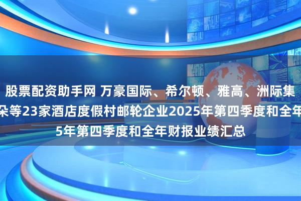 股票配资助手网 万豪国际、希尔顿、雅高、洲际集团、华住、亚朵等23家酒店度假村邮轮企业2025年第四季度和全年财报业绩汇总