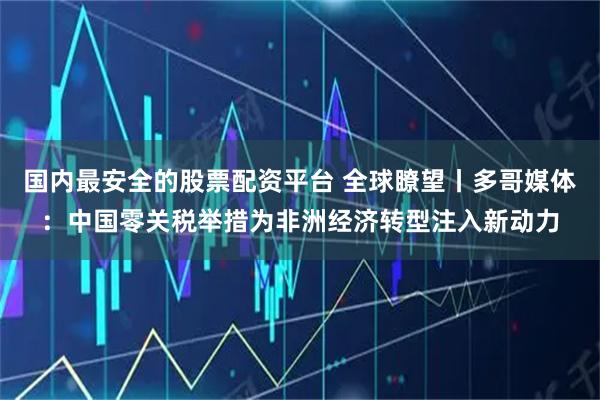 国内最安全的股票配资平台 全球瞭望丨多哥媒体：中国零关税举措为非洲经济转型注入新动力