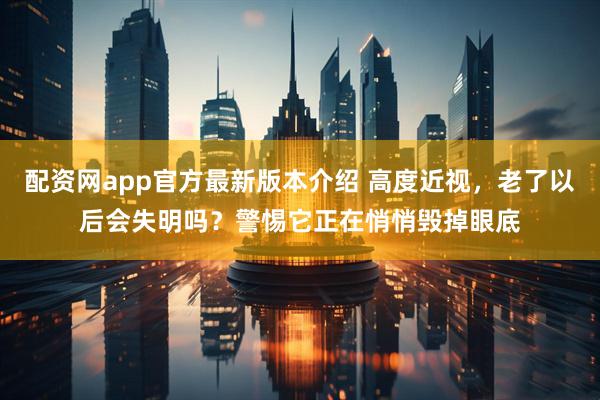 配资网app官方最新版本介绍 高度近视，老了以后会失明吗？警惕它正在悄悄毁掉眼底