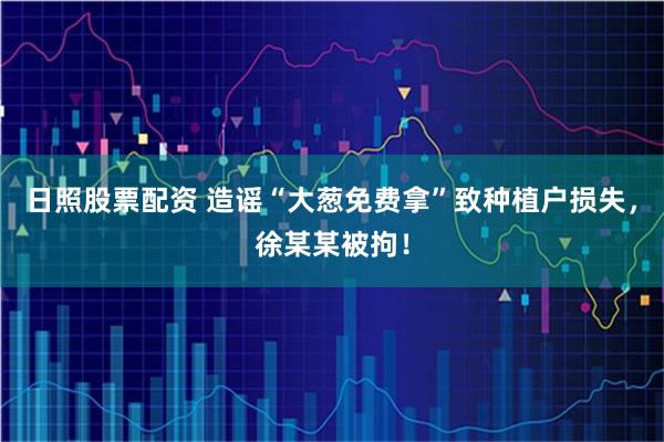日照股票配资 造谣“大葱免费拿”致种植户损失，徐某某被拘！